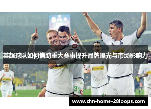 英超球队如何借助重大赛事提升品牌曝光与市场影响力