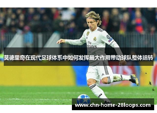 莫德里奇在现代足球体系中如何发挥最大作用带动球队整体运转 莫德里奇在现代足球体系中如何发挥最大作用带动球队整体运转
