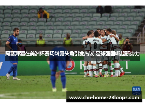 阿塞拜疆在美洲杯赛场崭露头角引发热议 足球强国崛起新势力 阿塞拜疆在美洲杯赛场崭露头角引发热议 足球强国崛起新势力