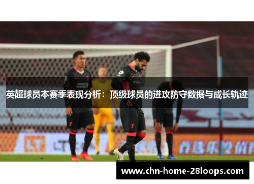 英超球员本赛季表现分析:顶级球员的进攻防守数据与成长轨迹 英超球员本赛季表现分析:顶级球员的进攻防守数据与成长轨迹