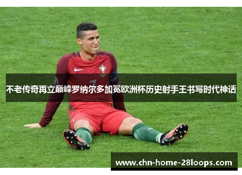不老传奇再立巅峰罗纳尔多加冕欧洲杯历史射手王书写时代神话 不老传奇再立巅峰罗纳尔多加冕欧洲杯历史射手王书写时代神话