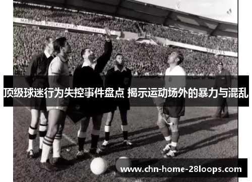 顶级球迷行为失控事件盘点 揭示运动场外的暴力与混乱 顶级球迷行为失控事件盘点 揭示运动场外的暴力与混乱